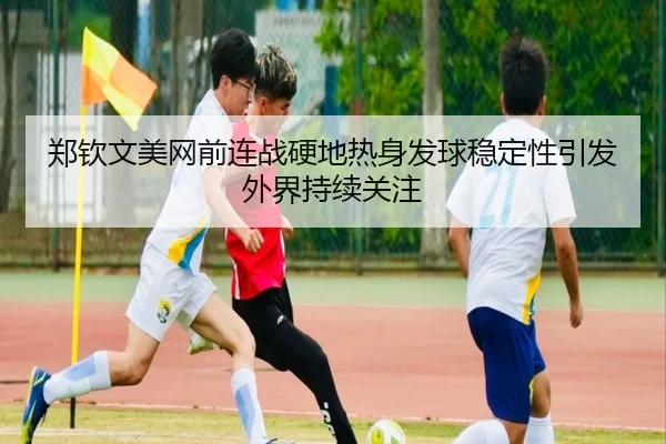 郑钦文美网前连战硬地热身发球稳定性引发外界持续关注